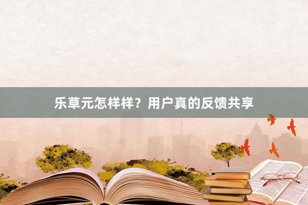 乐草元怎样样？用户真的反馈共享