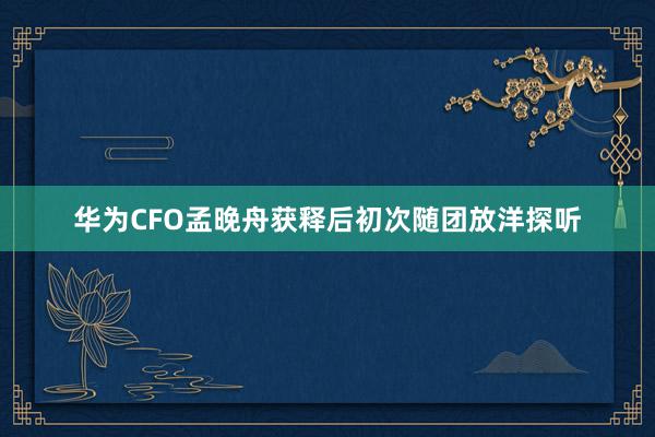 华为CFO孟晚舟获释后初次随团放洋探听